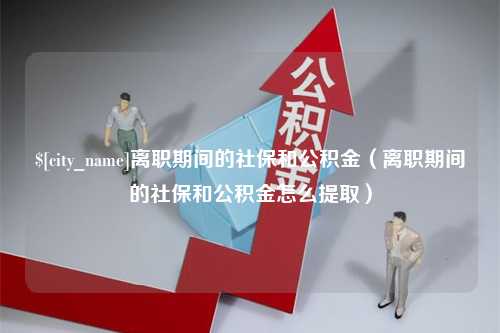 九江离职期间的社保和公积金（离职期间的社保和公积金怎么提取）